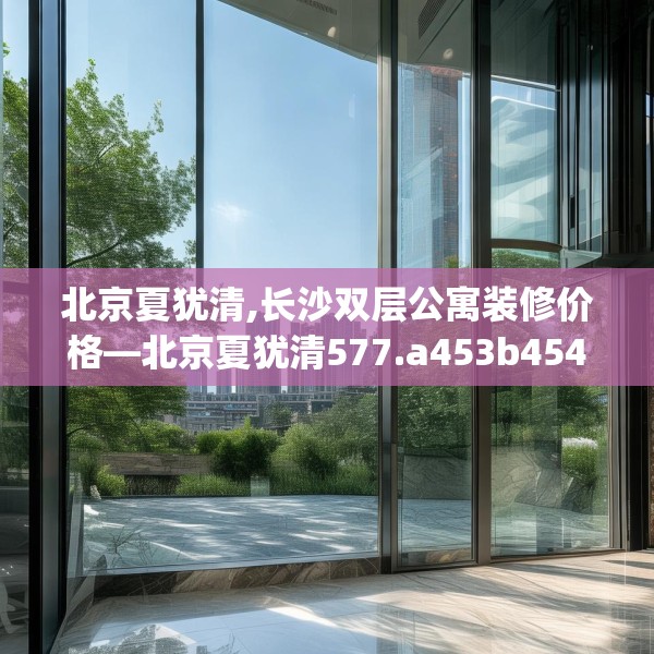 北京夏犹清,长沙双层公寓装修价格—北京夏犹清577.a453b454c457fgy.464jhhj