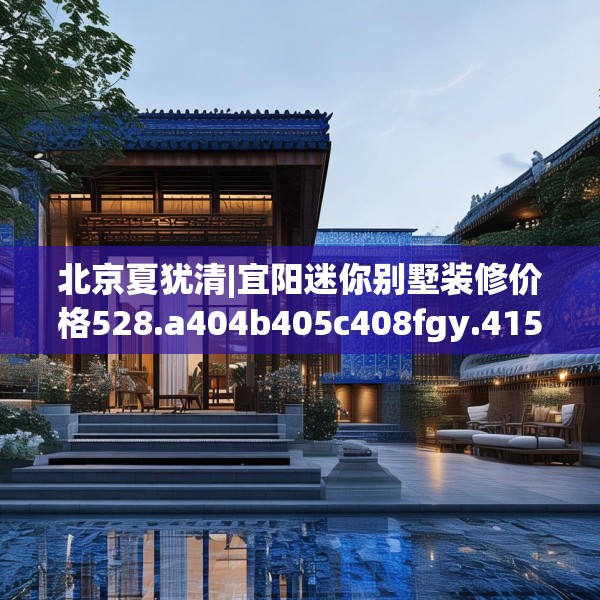北京夏犹清|宜阳迷你别墅装修价格528.a404b405c408fgy.415dsfds