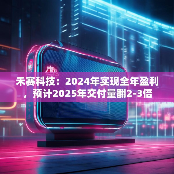 禾赛科技：2024年实现全年盈利，预计2025年交付量翻2-3倍