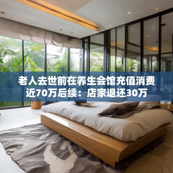 老人去世前在养生会馆充值消费近70万后续：店家退还30万