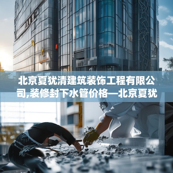 北京夏犹清建筑装饰工程有限公司,装修封下水管价格—北京夏犹清建筑装饰工程有限公司211.a87b88c91fgy.98poiy