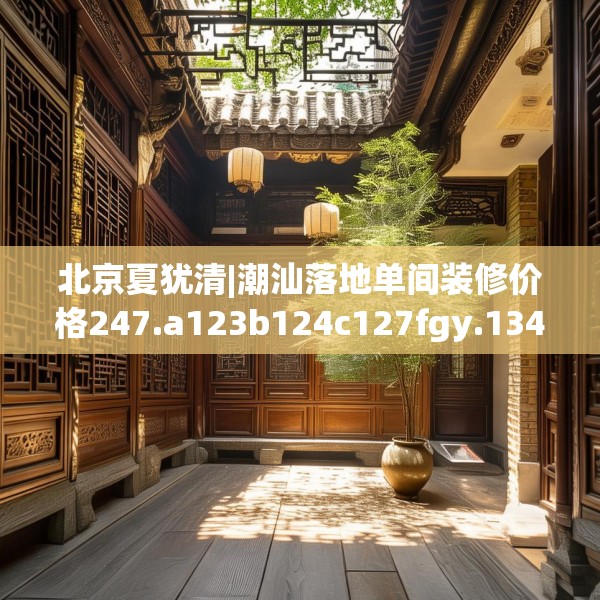 北京夏犹清|潮汕落地单间装修价格247.a123b124c127fgy.134poiy