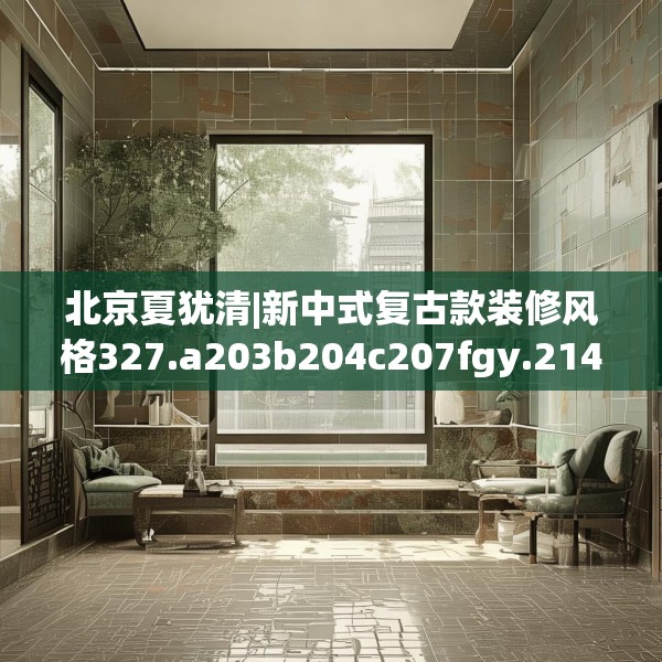 北京夏犹清|新中式复古款装修风格327.a203b204c207fgy.214uyk