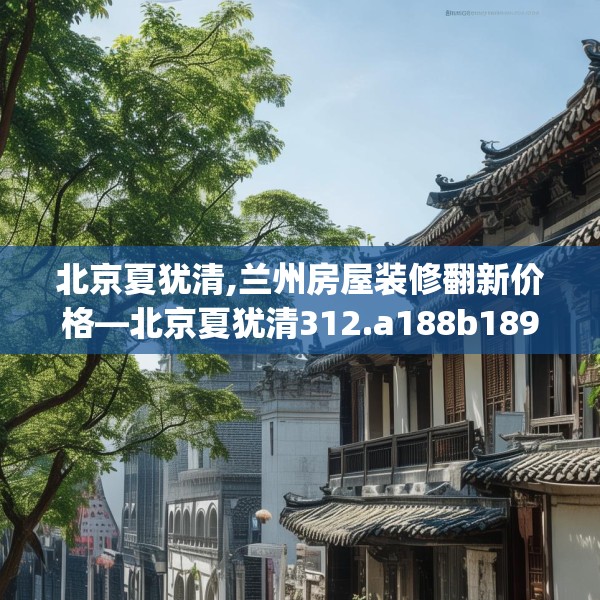 北京夏犹清,兰州房屋装修翻新价格—北京夏犹清312.a188b189c192fgy.199dsfds
