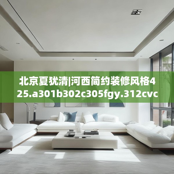 北京夏犹清|河西简约装修风格425.a301b302c305fgy.312cvcx
