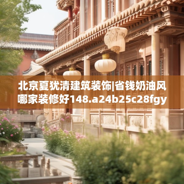 北京夏犹清建筑装饰|省钱奶油风哪家装修好148.a24b25c28fgy.35htyj