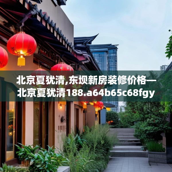 北京夏犹清,东坝新房装修价格—北京夏犹清188.a64b65c68fgy.75wew