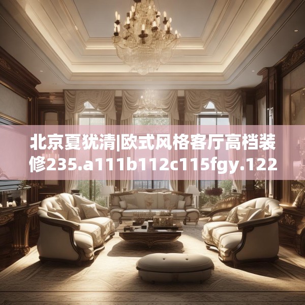 北京夏犹清|欧式风格客厅高档装修235.a111b112c115fgy.122jhhj