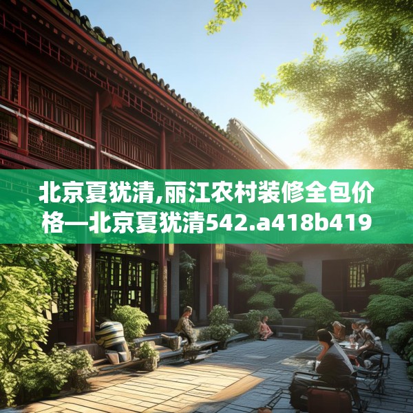 北京夏犹清,丽江农村装修全包价格—北京夏犹清542.a418b419c422fgy.42976661