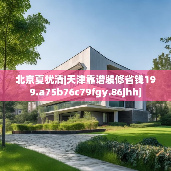 北京夏犹清|天津靠谱装修省钱199.a75b76c79fgy.86jhhj