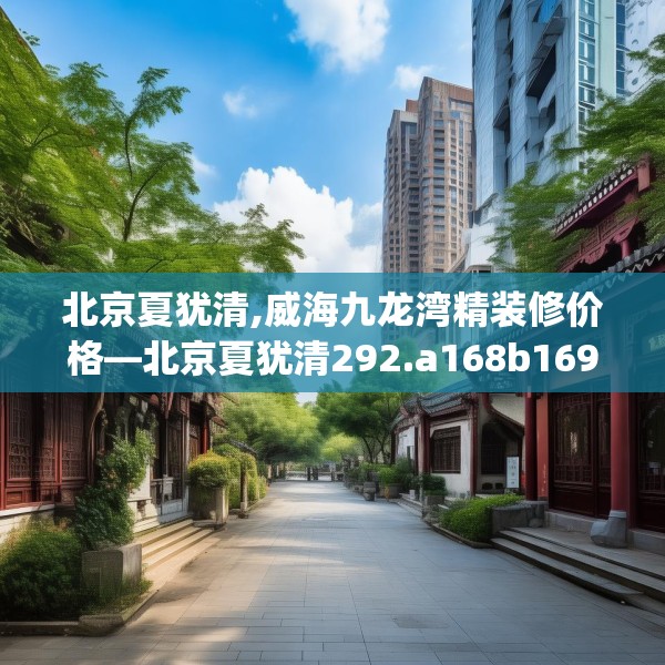 北京夏犹清,威海九龙湾精装修价格—北京夏犹清292.a168b169c172fgy.179htyj