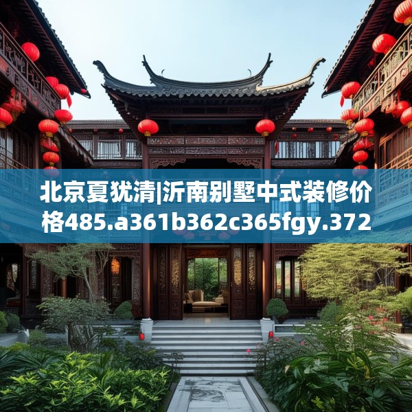 北京夏犹清|沂南别墅中式装修价格485.a361b362c365fgy.372bnbn