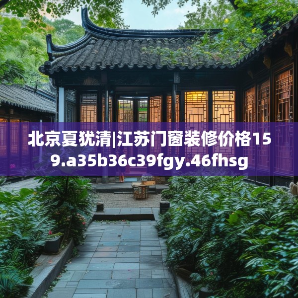 北京夏犹清|江苏门窗装修价格159.a35b36c39fgy.46fhsg