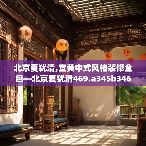 北京夏犹清,宜黄中式风格装修全包—北京夏犹清469.a345b346c349fgy.356jhhj