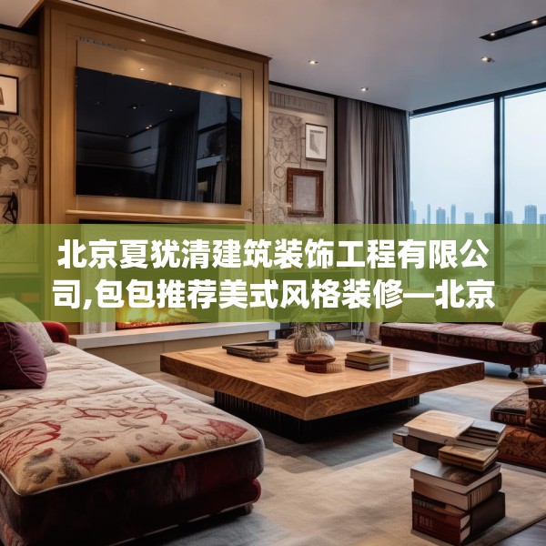 北京夏犹清建筑装饰工程有限公司,包包推荐美式风格装修—北京夏犹清建筑装饰工程有限公司252.a128b129c132fgy.139nbn