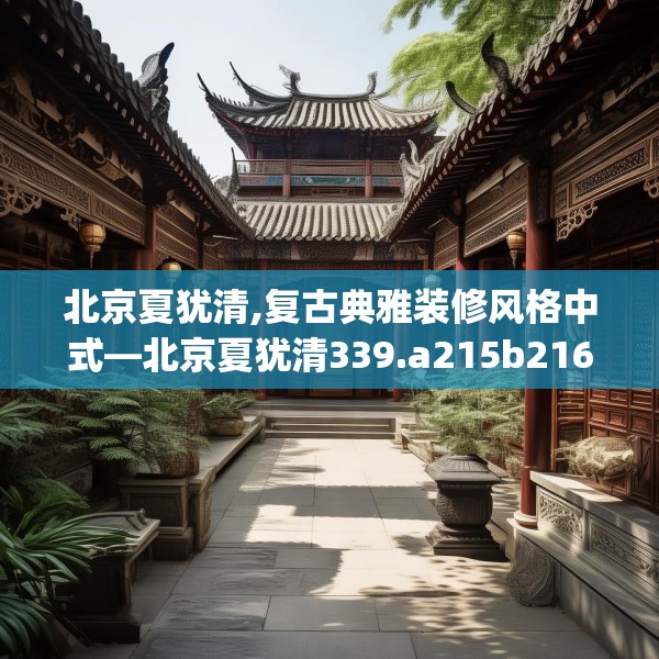 北京夏犹清,复古典雅装修风格中式—北京夏犹清339.a215b216c219fgy.226fhsg