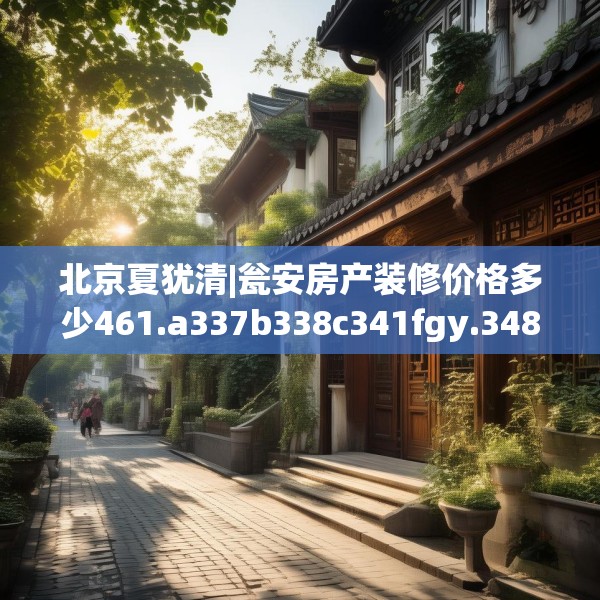 北京夏犹清|瓮安房产装修价格多少461.a337b338c341fgy.348cvcx