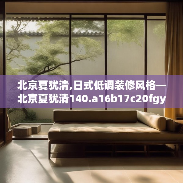 北京夏犹清,日式低调装修风格—北京夏犹清140.a16b17c20fgy.27xczxv