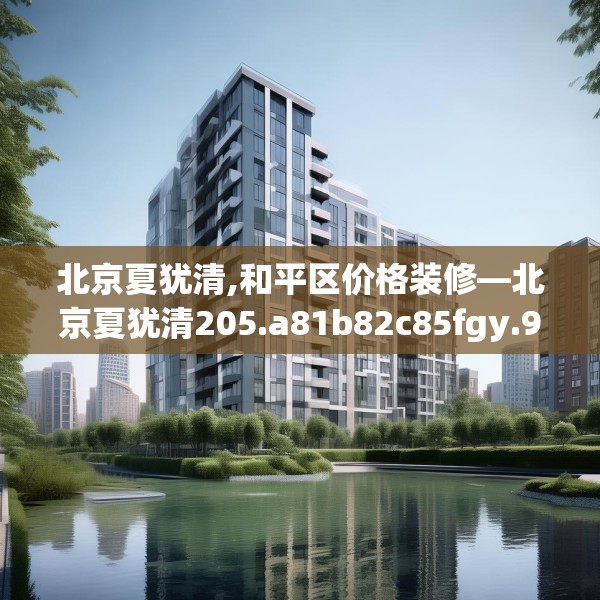 北京夏犹清,和平区价格装修—北京夏犹清205.a81b82c85fgy.92fdsfds
