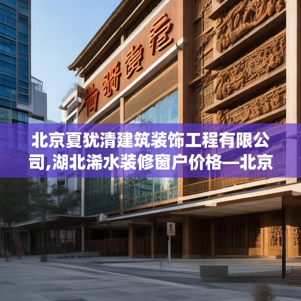 北京夏犹清建筑装饰工程有限公司,湖北浠水装修窗户价格—北京夏犹清建筑装饰工程有限公司374.a250b251c254fgy.261xczxv