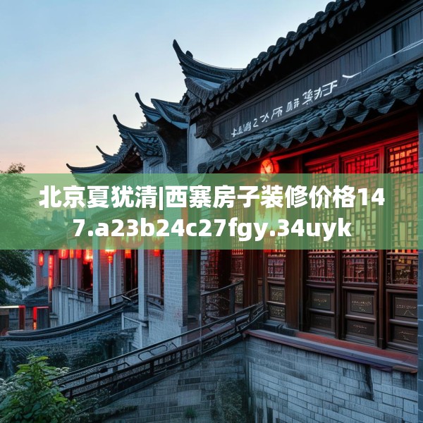 北京夏犹清|西寨房子装修价格147.a23b24c27fgy.34uyk