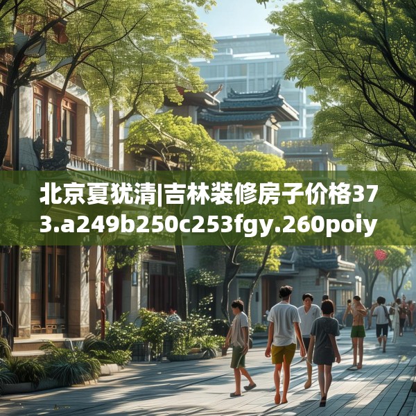 北京夏犹清|吉林装修房子价格373.a249b250c253fgy.260poiy