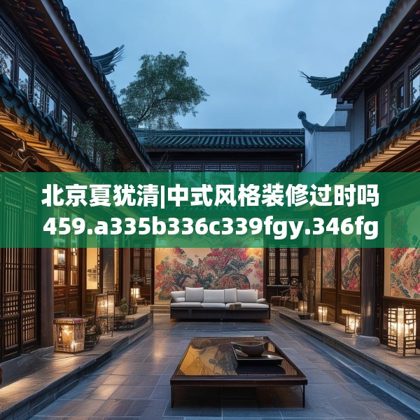 北京夏犹清|中式风格装修过时吗459.a335b336c339fgy.346fghfd