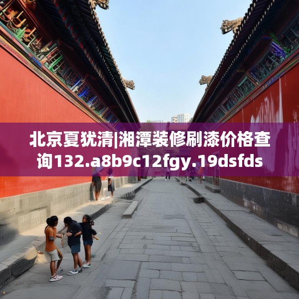 北京夏犹清|湘潭装修刷漆价格查询132.a8b9c12fgy.19dsfds