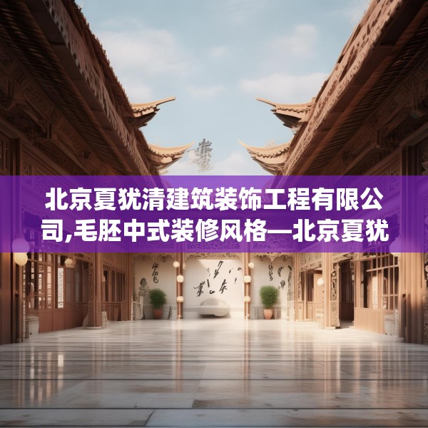 北京夏犹清建筑装饰工程有限公司,毛胚中式装修风格—北京夏犹清建筑装饰工程有限公司425.a301b302c305fgy.312cvcx