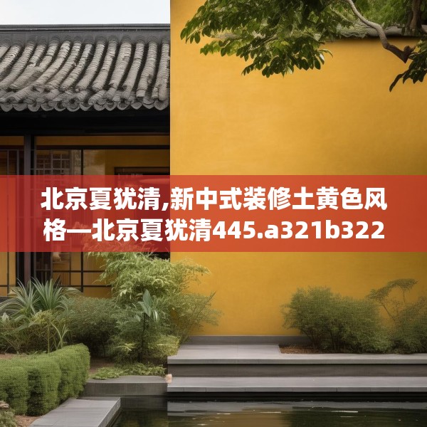 北京夏犹清,新中式装修土黄色风格—北京夏犹清445.a321b322c325fgy.332poiy