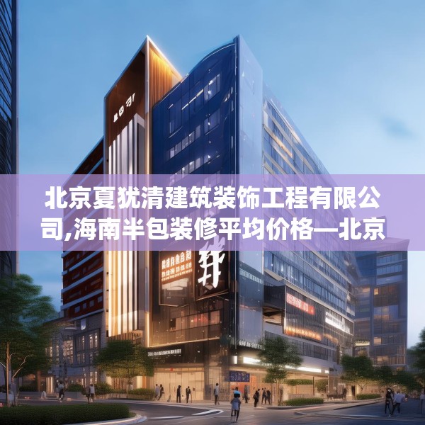 北京夏犹清建筑装饰工程有限公司,海南半包装修平均价格—北京夏犹清建筑装饰工程有限公司477.a353b354c357fgy.364fghfd