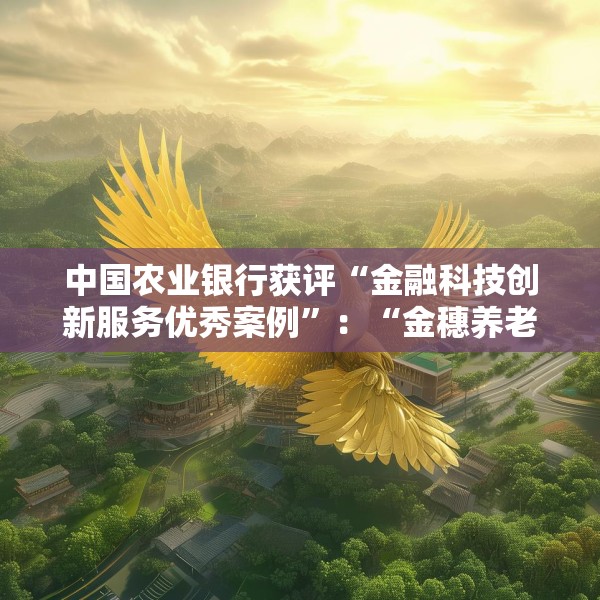 中国农业银行获评“金融科技创新服务优秀案例”：“金穗养老”数字服务工程，以科技之翼守护消费者安心
