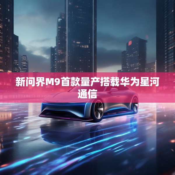 新问界M9首款量产搭载华为星河通信