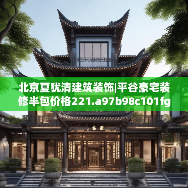 北京夏犹清建筑装饰|平谷豪宅装修半包价格221.a97b98c101fgy.108fds