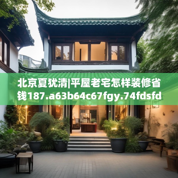 北京夏犹清|平屋老宅怎样装修省钱187.a63b64c67fgy.74fdsfds