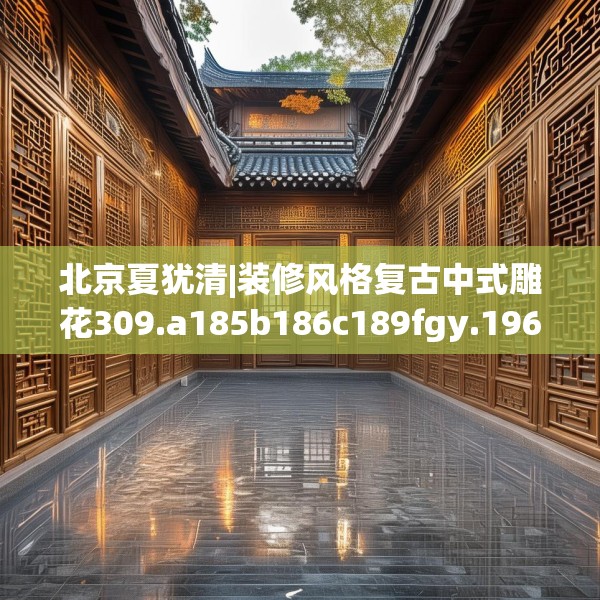 北京夏犹清|装修风格复古中式雕花309.a185b186c189fgy.196uyk