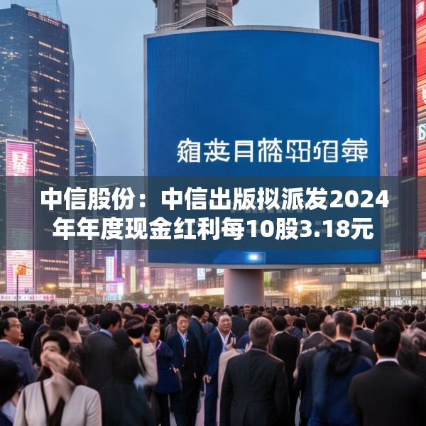 中信股份：中信出版拟派发2024年年度现金红利每10股3.18元