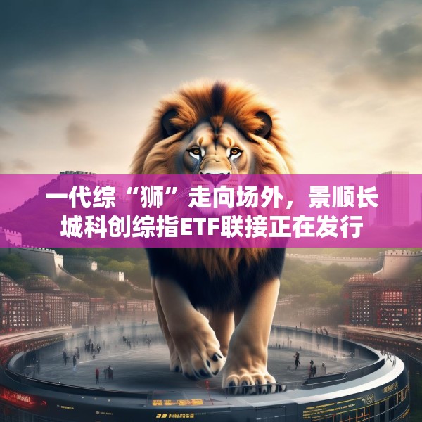 一代综“狮”走向场外，景顺长城科创综指ETF联接正在发行