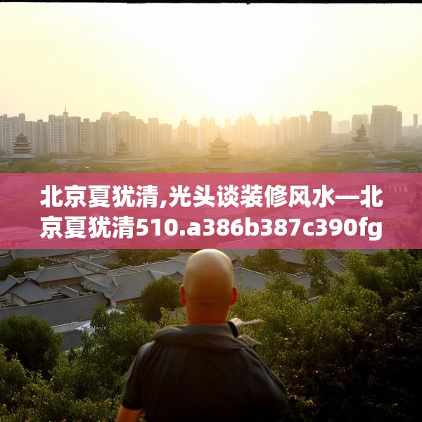 北京夏犹清,光头谈装修风水—北京夏犹清510.a386b387c390fgy.397dsfds
