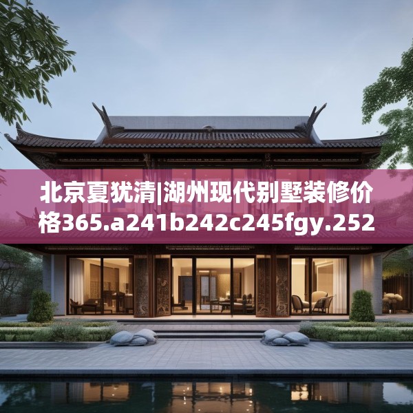北京夏犹清|湖州现代别墅装修价格365.a241b242c245fgy.252fds