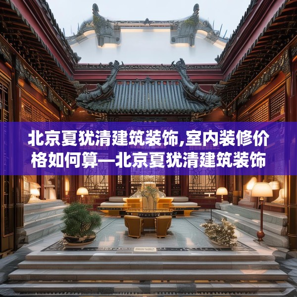 北京夏犹清建筑装饰,室内装修价格如何算—北京夏犹清建筑装饰424.a300b301c304fgy.311sdA