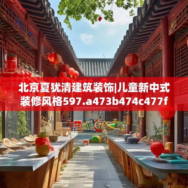 北京夏犹清建筑装饰|儿童新中式装修风格597.a473b474c477fgy.484uyk