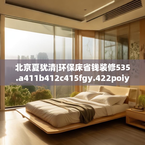 北京夏犹清|环保床省钱装修535.a411b412c415fgy.422poiy
