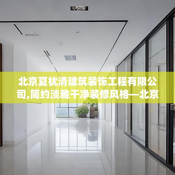 北京夏犹清建筑装饰工程有限公司,简约淡雅干净装修风格—北京夏犹清建筑装饰工程有限公司327.a203b204c207fgy.214uyk