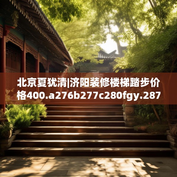 北京夏犹清|济阳装修楼梯踏步价格400.a276b277c280fgy.287htyj