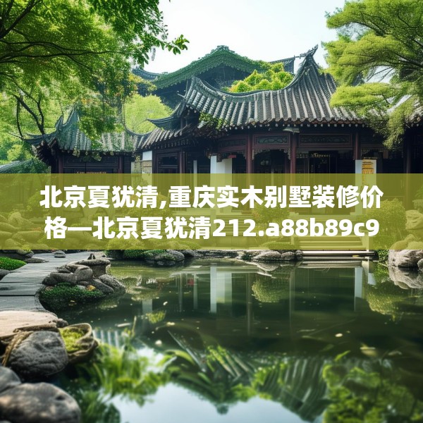 北京夏犹清,重庆实木别墅装修价格—北京夏犹清212.a88b89c92fgy.99xczxv