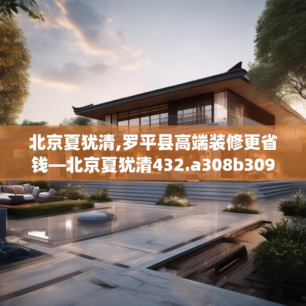 北京夏犹清,罗平县高端装修更省钱—北京夏犹清432.a308b309c312fgy.319nbn