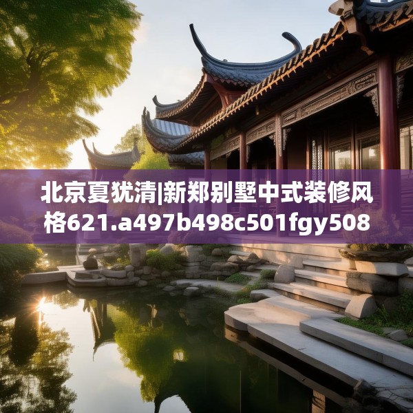 北京夏犹清|新郑别墅中式装修风格621.a497b498c501fgy508