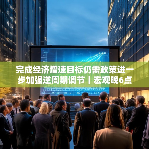 完成经济增速目标仍需政策进一步加强逆周期调节｜宏观晚6点
