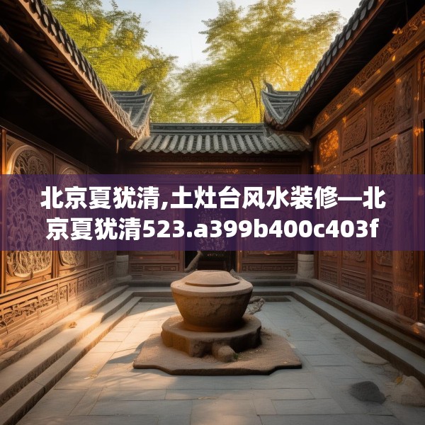 北京夏犹清,土灶台风水装修—北京夏犹清523.a399b400c403fgy.410jhhj